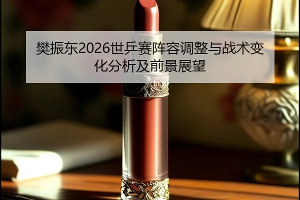 樊振东2026世乒赛阵容调整与战术变化分析及前景展望